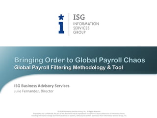 Bringing Order to Global Payroll Chaos
Global Payroll Filtering Methodology & Tool

ISG Business Advisory Services
Julie Fernandez, Director

© 2014 Information Services Group, Inc. All Rights Reserved.
Proprietary and Confidential. No part of this document may be reproduced in any form or by any electronic or mechanical means,
including information storage and retrieval devices or systems, without prior written permission from Information Services Group, Inc.

 