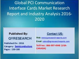 Global PCI Communication
Interface Cards Market Research
Report and Industry Analysis 2016-
2020
Published By:
QYRESEARCH
Published On : 2016
Category: Semiconductors
Pages : 130-180
Contact US:
Web: www.qyresearchreports.com
Email: sales@qyresearchreports.com
Toll Free : 866-997-4948 (USA-
CANADA)
 