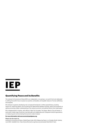 Quantifying Peace and its Benefits
The Institute for Economics & Peace (IEP) is an independent, non-partisan, non-profit think tank dedicated
to shifting the world’s focus to peace as a positive, achievable, and tangible measure of human well-being
and progress.
IEP achieves its goals by developing new conceptual frameworks to define peacefulness; providing
metrics for measuring peace; and uncovering the relationships between business, peace and prosperity as
well as promoting a better understanding of the cultural, economic and political factors that create peace.
IEP is headquartered in Sydney, with offices in New York, Brussels, The Hague, Mexico City and Harare. It
works with a wide range of partners internationally and collaborates with intergovernmental organizations
on measuring and communicating the economic value of peace.
For more information visit www.economicsandpeace.org
Please cite this report as:
Institute for Economics & Peace. Global Peace Index 2023: Measuring Peace in a Complex World, Sydney,
June 2023. Available from: http://visionofhumanity.org/resources (accessed Date Month Year).
 