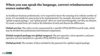 When you can speak the language, correct reimbursement
comes naturally.
As healthcare business professionals, we’re expected to know the meaning of an infinite number of
terms. It’s inevitable for some terms to be misinterpreted. For example, the terms “global service,”
“global surgical package,” and “global period” often are used interchangeably, but they are distinct.
To create a united front, let’s look at the definition of each and discuss the differences.
Global service: The entire service represented by a specific CPT®/HCPCS Level II code, which
may be divided into professional and technical components.
Global surgical package (or global surgery): The pre-operative, intra-operative, and post-
operative services included in a specific CPT®/HCPCS Level II code.
Global period: The number of days included in the payment for a global surgical package.
 