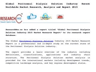 Global   Peritoneal   Dialysis   Solution   Industry   Recent
Worldwide Market Research, Analysis and Report 2015
ResearchMoz.us has added a report titled “Global Peritoneal Dialysis
Solution Industry 2015 Market Research Report” to its research report
database.
The Global Peritoneal Dialysis Solution Industry 2015 Market Research
Report is a professional and in­depth study on the current state of
the Peritoneal Dialysis Solution industry.
The   report   provides   a   basic   overview   of   the   industry   including
definitions,   classifications,   applications   and   industry   chain
structure.   The   Peritoneal   Dialysis   Solution   market   analysis   is
provided for the international markets including development trends,
competitive landscape analysis, and key regions development status.
 
