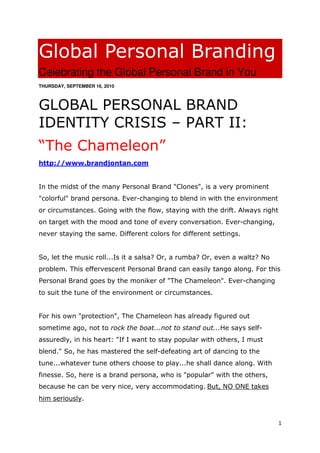 Global Personal Branding
Celebrating the Global Personal Brand in You
THURSDAY, SEPTEMBER 16, 2010



GLOBAL PERSONAL BRAND
IDENTITY CRISIS – PART II:
“The Chameleon”
http://www.brandjontan.com


In the midst of the many Personal Brand "Clones", is a very prominent
"colorful" brand persona. Ever-changing to blend in with the environment
or circumstances. Going with the flow, staying with the drift. Always right
on target with the mood and tone of every conversation. Ever-changing,
never staying the same. Different colors for different settings.


So, let the music roll...Is it a salsa? Or, a rumba? Or, even a waltz? No
problem. This effervescent Personal Brand can easily tango along. For this
Personal Brand goes by the moniker of "The Chameleon". Ever-changing
to suit the tune of the environment or circumstances.


For his own "protection", The Chameleon has already figured out
sometime ago, not to rock the boat...not to stand out...He says self-
assuredly, in his heart: "If I want to stay popular with others, I must
blend." So, he has mastered the self-defeating art of dancing to the
tune...whatever tune others choose to play...he shall dance along. With
finesse. So, here is a brand persona, who is "popular" with the others,
because he can be very nice, very accommodating. But, NO ONE takes
him seriously.


                                                                              1
 