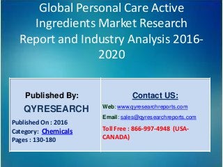 Global Personal Care Active
Ingredients Market Research
Report and Industry Analysis 2016-
2020
Published By:
QYRESEARCH
Published On : 2016
Category: Chemicals
Pages : 130-180
Contact US:
Web: www.qyresearchreports.com
Email: sales@qyresearchreports.com
Toll Free : 866-997-4948 (USA-
CANADA)
 