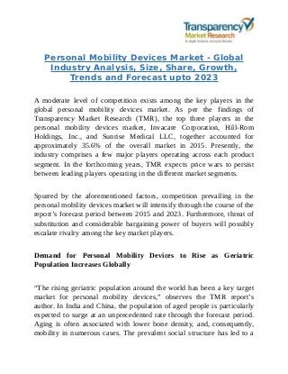 Personal Mobility Devices Market - Global
Industry Analysis, Size, Share, Growth,
Trends and Forecast upto 2023
A moderate level of competition exists among the key players in the
global personal mobility devices market. As per the findings of
Transparency Market Research (TMR), the top three players in the
personal mobility devices market, Invacare Corporation, Hill-Rom
Holdings, Inc., and Sunrise Medical LLC, together accounted for
approximately 35.6% of the overall market in 2015. Presently, the
industry comprises a few major players operating across each product
segment. In the forthcoming years, TMR expects price wars to persist
between leading players operating in the different market segments.
Spurred by the aforementioned factors, competition prevailing in the
personal mobility devices market will intensify through the course of the
report’s forecast period between 2015 and 2023. Furthermore, threat of
substitution and considerable bargaining power of buyers will possibly
escalate rivalry among the key market players.
Demand for Personal Mobility Devices to Rise as Geriatric
Population Increases Globally
“The rising geriatric population around the world has been a key target
market for personal mobility devices,” observes the TMR report’s
author. In India and China, the population of aged people is particularly
expected to surge at an unprecedented rate through the forecast period.
Aging is often associated with lower bone density, and, consequently,
mobility in numerous cases. The prevalent social structure has led to a
 