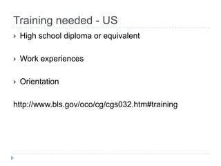 Training needed - US
   High school diploma or equivalent

   Work experiences

   Orientation

http://www.bls.gov/oco/cg/cgs032.htm#training
 