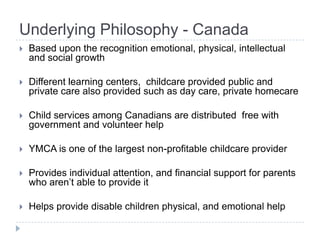 Underlying Philosophy - Canada
   Based upon the recognition emotional, physical, intellectual
    and social growth

   Different learning centers, childcare provided public and
    private care also provided such as day care, private homecare

   Child services among Canadians are distributed free with
    government and volunteer help

   YMCA is one of the largest non-profitable childcare provider

   Provides individual attention, and financial support for parents
    who aren’t able to provide it

   Helps provide disable children physical, and emotional help
 