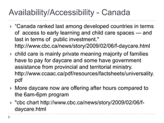 Availability/Accessibility - Canada
   ―Canada ranked last among developed countries in terms
    of access to early learning and child care spaces — and
    last in terms of public investment."
    http://www.cbc.ca/news/story/2009/02/06/f-daycare.html
   child care is mainly private meaning majority of families
    have to pay for daycare and some have government
    assistance from provincial and territorial ministry.
    http://www.ccaac.ca/pdf/resources/factsheets/universality.
    pdf
   More daycare now are offering after hours compared to
    the 6am-6pm program
   "cbc chart http://www.cbc.ca/news/story/2009/02/06/f-
    daycare.html
 