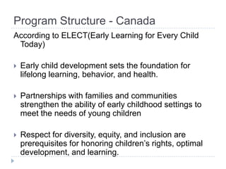 Program Structure - Canada
According to ELECT(Early Learning for Every Child
 Today)

   Early child development sets the foundation for
    lifelong learning, behavior, and health.

   Partnerships with families and communities
    strengthen the ability of early childhood settings to
    meet the needs of young children

   Respect for diversity, equity, and inclusion are
    prerequisites for honoring children’s rights, optimal
    development, and learning.
 
