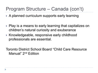 Program Structure – Canada (con’t)
   A planned curriculum supports early learning

   Play is a means to early learning that capitalizes on
    children’s natural curiosity and exuberance
   Knowledgeable, responsive early childhood
    professionals are essential.

Toronto District School Board ―Child Care Resource
  Manual‖ 2nd Edition
 