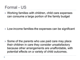 Formal - US
   Working families with children, child care expenses
    can consume a large portion of the family budget



   Low-income families-the expenses can be significant



   Some of the parents who use paid care may place
    their children in care they consider unsatisfactory
    because other arrangements are unaffordable, with
    potential effects on a variety of child outcomes.
 