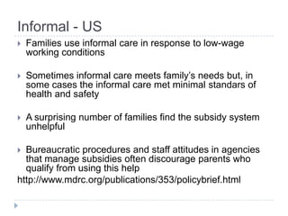 Informal - US
   Families use informal care in response to low-wage
    working conditions

   Sometimes informal care meets family’s needs but, in
    some cases the informal care met minimal standars of
    health and safety

   A surprising number of families find the subsidy system
    unhelpful

 Bureaucratic procedures and staff attitudes in agencies
  that manage subsidies often discourage parents who
  qualify from using this help
http://www.mdrc.org/publications/353/policybrief.html
 
