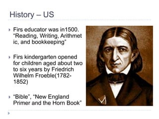 History – US
   Firs educator was in1500.
    ―Reading, Writing, Arithmet
    ic, and bookkeeping‖

   Firs kindergarten opened
    for children aged about two
    to six years by Friedrich
    Wilhelm Froeble(1782-
    1852)

   ―Bible‖, ―New England
    Primer and the Horn Book‖
 