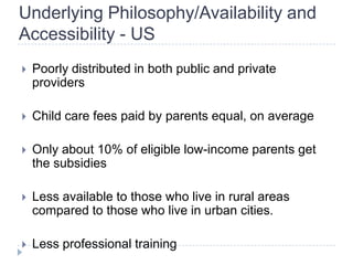 Underlying Philosophy/Availability and
Accessibility - US
   Poorly distributed in both public and private
    providers

   Child care fees paid by parents equal, on average

   Only about 10% of eligible low-income parents get
    the subsidies

   Less available to those who live in rural areas
    compared to those who live in urban cities.

   Less professional training
 