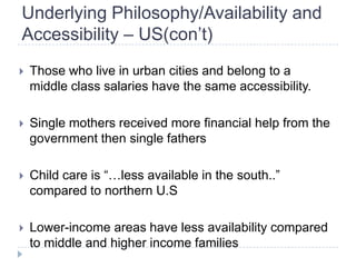 Underlying Philosophy/Availability and
Accessibility – US(con’t)
   Those who live in urban cities and belong to a
    middle class salaries have the same accessibility.

   Single mothers received more financial help from the
    government then single fathers

   Child care is ―…less available in the south..‖
    compared to northern U.S

   Lower-income areas have less availability compared
    to middle and higher income families
 