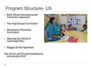 Program Structure- US
   Bank Street Developmental
    Interaction Approach

   The High/Scope Curriculum

   Montessori Preschool
    Curriculum

   Opening the World of
    Learning(OWL)

   Reggio Emilia Approach

http://nccic.acf.hhs.gov/poptopics/c
   urricula-ece.html
 