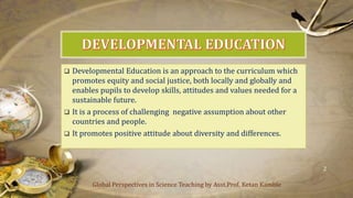  Developmental Education is an approach to the curriculum which
promotes equity and social justice, both locally and globally and
enables pupils to develop skills, attitudes and values needed for a
sustainable future.
 It is a process of challenging negative assumption about other
countries and people.
 It promotes positive attitude about diversity and differences.
Global Perspectives in Science Teaching by Asst.Prof. Ketan Kamble
2
 