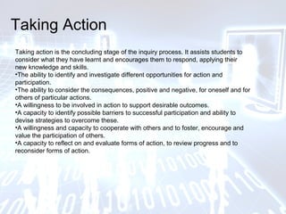 Taking Action
Taking action is the concluding stage of the inquiry process. It assists students to
consider what they have learnt and encourages them to respond, applying their
new knowledge and skills.
•The ability to identify and investigate different opportunities for action and
participation.
•The ability to consider the consequences, positive and negative, for oneself and for
others of particular actions.
•A willingness to be involved in action to support desirable outcomes.
•A capacity to identify possible barriers to successful participation and ability to
devise strategies to overcome these.
•A willingness and capacity to cooperate with others and to foster, encourage and
value the participation of others.
•A capacity to reflect on and evaluate forms of action, to review progress and to
reconsider forms of action.
 