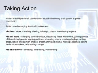 Taking Action
Action may be personal, based within a local community or as part of a global
community.
Action may be varying levels of involvement:
•To learn more – reading, viewing, talking to others, interviewing experts
•To act more – changing own behaviour, discussing ideas with others, joining groups
of like-minded people, signing petitions, educating others, creating displays, writing
blogs, letters and opinion articles, creating film and drama, making speeches, talking
to decision-makers, advocating change.
•To share more – donating, fundraising, volunteering
 