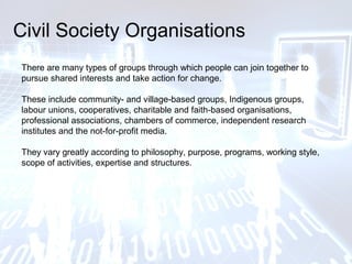 Civil Society Organisations
There are many types of groups through which people can join together to
pursue shared interests and take action for change.
These include community- and village-based groups, Indigenous groups,
labour unions, cooperatives, charitable and faith-based organisations,
professional associations, chambers of commerce, independent research
institutes and the not-for-profit media.
They vary greatly according to philosophy, purpose, programs, working style,
scope of activities, expertise and structures.
 