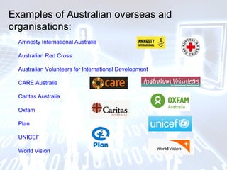 Examples of Australian overseas aid
organisations:
Amnesty International Australia
Australian Red Cross
Australian Volunteers for International Development
CARE Australia
Caritas Australia
Oxfam
Plan
UNICEF
World Vision
 