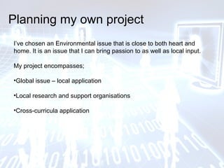 Planning my own project
I’ve chosen an Environmental issue that is close to both heart and
home. It is an issue that I can bring passion to as well as local input.
My project encompasses;
•Global issue – local application
•Local research and support organisations
•Cross-curricula application
 