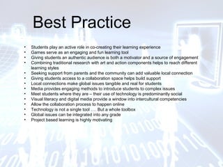 Best Practice
• Students play an active role in co-creating their learning experience
• Games serve as an engaging and fun learning tool
• Giving students an authentic audience is both a motivator and a source of engagement
• Combining traditional research with art and action components helps to reach different
learning styles
• Seeking support from parents and the community can add valuable local connection
• Giving students access to a collaboration space helps build support
• Local connections make global issues tangible and real for students
• Media provides engaging methods to introduce students to complex issues
• Meet students where they are – their use of technology is predominantly social
• Visual literacy and digital media provide a window into intercultural competencies
• Allow the collaboration process to happen online
• Technology is not a single tool …. But a whole toolbox
• Global issues can be integrated into any grade
• Project based learning is highly motivating
 