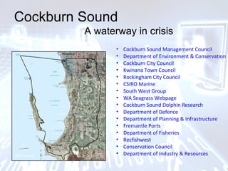 Cockburn Sound
A waterway in crisis
• Cockburn Sound Management Council
• Department of Environment & Conservation
• Cockburn City Council
• Kwinana Town Council
• Rockingham City Council
• CSIRO Marine
• South West Group
• WA Seagrass Webpage
• Cockburn Sound Dolphin Research
• Department of Defence
• Department of Planning & Infrastructure
• Fremantle Ports
• Department of Fisheries
• Recfishwest
• Conservation Council
• Department of Industry & Resources
 