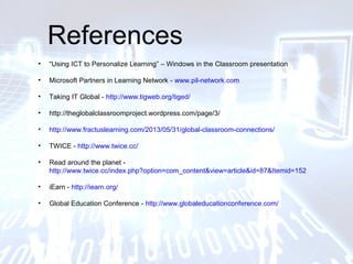 References
• “Using ICT to Personalize Learning” – Windows in the Classroom presentation
• Microsoft Partners in Learning Network - www.pil-network.com
• Taking IT Global - http://www.tigweb.org/tiged/
• http://theglobalclassroomproject.wordpress.com/page/3/
• http://www.fractuslearning.com/2013/05/31/global-classroom-connections/
• TWICE - http://www.twice.cc/
• Read around the planet -
http://www.twice.cc/index.php?option=com_content&view=article&id=87&Itemid=152
• iEarn - http://iearn.org/
• Global Education Conference - http://www.globaleducationconference.com/
 