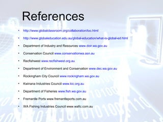 References
• http://www.globalclassroom.org/collaboration/toc.html
• http://www.globaleducation.edu.au/global-education/what-is-global-ed.html
• Department of Industry and Resources www.doir.wa.gov.au
• Conservation Council www.conservationwa.asn.au
• Recfishwest www.recfishwest.org.au
• Department of Environment and Conservation www.dec.wa.gov.au
• Rockingham City Council www.rockingham.wa.gov.au
• Kwinana Industries Council www.kic.org.au
• Department of Fisheries www.fish.wa.gov.au
• Fremantle Ports www.fremantleports.com.au
• WA Fishing Industries Council www.wafic.com.au
 