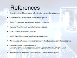 References
• Department for Planning and Infrastructure www.dpi.wa.gov.au
• Cockburn City Council www.cockburn.wa.gov.au
• Water Corporation www.watercorporation.com.au
• Kwinana Town Council www.kwinana.wa.gov.au
• CSIRO Marine www.cmar.csiro.au
• South West Group www.southwestgroup.com.au
• WA Seagrass Webpage wwwscience.murdoch.edu.au/centres/others/seagrass
• Cockburn Sound Dolphin Research
www.environment.murdoch.edu.au/info/general/TrackingDolphins.html
• Department of Defence (Commonwealth) www.defence.gov.au
 