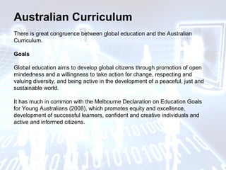 Australian Curriculum
There is great congruence between global education and the Australian
Curriculum.
Goals
Global education aims to develop global citizens through promotion of open
mindedness and a willingness to take action for change, respecting and
valuing diversity, and being active in the development of a peaceful, just and
sustainable world.
It has much in common with the Melbourne Declaration on Education Goals
for Young Australians (2008), which promotes equity and excellence,
development of successful learners, confident and creative individuals and
active and informed citizens.
 