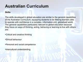 Australian Curriculum
Skills
The skills developed in global education are similar to the general capabilities
of the Australian Curriculum, equipping students to be lifelong learners able
to operate with confidence in a complex, information-rich, globalised world.
The general capabilities particularly relevant to global education because
they focus on ways of thinking, acting, behaving or learning to live with others
are:
•Critical and creative thinking
•Ethical behaviour
•Personal and social competence
•Intercultural understanding.
 