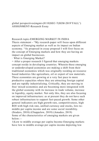 global perspectives(mgmt-(8110)SEC-7(SEM-2019’FALL’)
ASSIGNMENT-Research Essay
Research topic-EMERGING MARKET IN INDIA
Thesis statement - “My research paper will focus upon different
aspects of Emerging market as well as its impact on Indian
economy. “As proposed in essay proposal I will first focus on
the concept of Emerging markets and how they are having an
impact on global businesses.
· What is Emerging Market?
= After a proper research I figured that emerging markets
concept reside in developing countries. Wherein these emerging
or underdeveloped economies are making a shift from their
traditional economies which was originally residing on resource
based industries like agriculture, oil or export of raw materials.
These economies are growing at a very fast pace to more
productive capacities where they are attracting foreign capital
and are rapidly industrializing. Critically, they are moving to
free/ mixed economies and are becoming more integrated with
the global economy with its increase in trade volume, increase
in liquidity, equity market. Not only this, they are also focusing
on improved infrastructure: as at present they do not have such
robust infrastructure to support fast-paced growth. Some other
general indicators are high growth rate, competitiveness, high
ROI with high risk rate, unified currency and stocks, low-to-
middle per capita income and are some social instability.
(Sraders, 2018) (Chappelow, 2019) (Amadeo, 2019)
Some of the characteristics of emerging markets are given
below: -
1)Low to middle average per capita Income-Emerging markets
have low to middle average per capita income depicting low
 