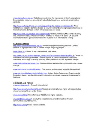 www.plantcultures.org.uk Website demonstrating the importance of South Asian plants.
Downloadable resources aimed at UK schools but could have some relevance in other
contexts.

http://www.wwf.org.uk/what_we_do/safeguarding_the_natural_world/index.cfm World
Wildlife Fund website. Identifies threats to natural world and campaigns against damage to
the natural world. Schools section offers resources and ideas.

http://www.nhm.ac.uk/nature-online/biodiversity/ UK Natural History Museum biodiversity
site. Information about what biodiversity is and how to measure it. Some UK focused
information but also general information for students in an international setting.


CLIMATE CHANGE
http://www.yourclimateyourlife.org.uk/ Royal Geographical Society (based in London)
website to highlight the issues of climate change for young people.

www.foe.co.uk Friends of the Earth website. See above.

http://www.cat.org.uk/education/ed_content.tmpl?subdir=education&sku=ED_50 Centre for
Alternative Technology in Wales, United Kingdom. A centre dedicated to promoting
alternative technology for energy, building, food production etc and a greener lifestyle.

www.coolkidsforacoolclimate.com Student-centred website offering information on climate
change.

www.carbontrust.co.uk/publications Free energy saving guides available for download.

www.epa.gov/globalwarming/kids/index.html United States Government Environmental
Protection Agency site for children with information on climate change and resources for
teachers.


CONFLICT AND PEACE
www.amnesty.org.uk Amnesty International.

http://www.everyhumanhasrights.org/ Website promoting human rights with case studies
where human rights are under threat.

www.oneworld.net News from over 1600 human rights websites.

www.landmines.org.uk A charity that helps to remove land mines that threaten
communities around the world.

http://www.un.org United Nations website.




                                            4
 