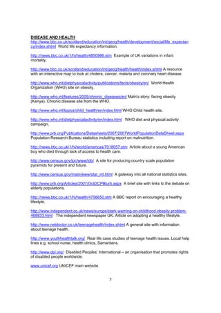 DISEASE AND HEALTH
http://www.bbc.co.uk/scotland/education/int/geog/health/development/social/life_expectan
cy/index.shtml World life expectancy information.

http://news.bbc.co.uk/1/hi/health/4850986.stm Example of UK variations in infant
mortality.

http://www.bbc.co.uk/scotland/education/int/geog/health/health/index.shtml A resource
with an interactive map to look at cholera, cancer, malaria and coronary heart disease.

http://www.who.int/dietphysicalactivity/publications/facts/obesity/en/ World Health
Organization (WHO) site on obesity.

http://www.who.int/features/2005/chronic_diseases/en/ Malri’s story: facing obesity
(Kenya). Chronic disease site from the WHO.

http://www.who.int/topics/child_health/en/index.html WHO Child health site.

http://www.who.int/dietphysicalactivity/en/index.html WHO diet and physical activity
campaign.

http://www.prb.org/Publications/Datasheets/2007/2007WorldPopulationDataSheet.aspx
Population Research Bureau statistics including report on malnutrition.

http://news.bbc.co.uk/1/hi/world/americas/7018057.stm Article about a young American
boy who died through lack of access to health care.

http://www.census.gov/ipc/www/idb/ A site for producing country scale population
pyramids for present and future.

http://www.census.gov/main/www/stat_int.html A gateway into all national statistics sites.

http://www.prb.org/Articles/2007/OctDCPBlurb.aspx A brief site with links to the debate on
elderly populations.

http://news.bbc.co.uk/1/hi/health/4756650.stm A BBC report on encouraging a healthy
lifestyle.

http://www.independent.co.uk/news/europe/stark-warning-on-childhood-obesity-problem-
468833.html The independent newspaper UK. Article on adopting a healthy lifestyle.

http://www.netdoctor.co.uk/teenagehealth/index.shtml A general site with information
about teenage health.

http://www.youthhealthtalk.org/ Real life case studies of teenage health issues. Local help
lines e.g. school nurse, health clinics, Samaritans.

http://www.dpi.org/ Disabled Peoples’ International – an organisation that promotes rights
of disabled people worldwide.

www.unicef.org UNICEF main website.


                                             5
 