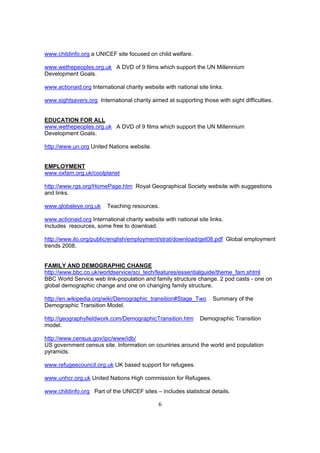 www.childinfo.org a UNICEF site focused on child welfare.

www.wethepeoples.org.uk A DVD of 9 films which support the UN Millennium
Development Goals.

www.actionaid.org International charity website with national site links.

www.sightsavers.org International charity aimed at supporting those with sight difficulties.


EDUCATION FOR ALL
www.wethepeoples.org.uk A DVD of 9 films which support the UN Millennium
Development Goals.

http://www.un.org United Nations website.


EMPLOYMENT
www.oxfam.org.uk/coolplanet

http://www.rgs.org/HomePage.htm Royal Geographical Society website with suggestions
and links.

www.globaleye.org.uk     Teaching resources.

www.actionaid.org International charity website with national site links.
Includes resources, some free to download.

http://www.ilo.org/public/english/employment/strat/download/get08.pdf Global employment
trends 2008.


FAMILY AND DEMOGRAPHIC CHANGE
http://www.bbc.co.uk/worldservice/sci_tech/features/essentialguide/theme_fam.shtml
BBC World Service web link-population and family structure change. 2 pod casts - one on
global demographic change and one on changing family structure.

http://en.wikipedia.org/wiki/Demographic_transition#Stage_Two       Summary of the
Demographic Transition Model.

http://geographyfieldwork.com/DemographicTransition.htm        Demographic Transition
model.

http://www.census.gov/ipc/www/idb/
US government census site. Information on countries around the world and population
pyramids.

www.refugeecouncil.org.uk UK based support for refugees.

www.unhcr.org.uk United Nations High commission for Refugees.

www.childinfo.org Part of the UNICEF sites – includes statistical details.

                                              6
 