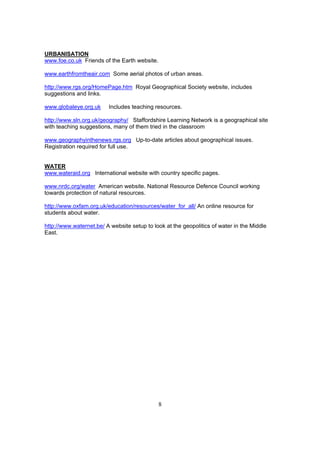 URBANISATION
www.foe.co.uk Friends of the Earth website.

www.earthfromtheair.com Some aerial photos of urban areas.

http://www.rgs.org/HomePage.htm Royal Geographical Society website, includes
suggestions and links.

www.globaleye.org.uk     Includes teaching resources.

http://www.sln.org.uk/geography/ Staffordshire Learning Network is a geographical site
with teaching suggestions, many of them tried in the classroom

www.geographyinthenews.rgs.org Up-to-date articles about geographical issues.
Registration required for full use.


WATER
www.wateraid.org International website with country specific pages.

www.nrdc.org/water American website. National Resource Defence Council working
towards protection of natural resources.

http://www.oxfam.org.uk/education/resources/water_for_all/ An online resource for
students about water.

http://www.waternet.be/ A website setup to look at the geopolitics of water in the Middle
East.




                                              8
 