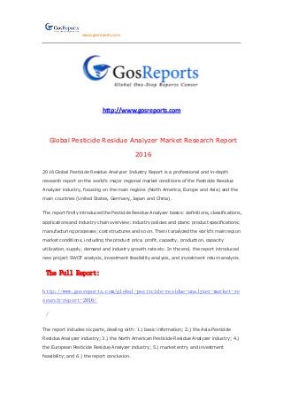 www.gosreports.com
http://www.gosreports.com
Global Pesticide Residue Analyzer Market Research Report
2016
2016 Global Pesticide Residue Analyzer Industry Report is a professional and in-depth
research report on the world’s major regional market conditions of the Pesticide Residue
Analyzer industry, focusing on the main regions (North America, Europe and Asia) and the
main countries (United States, Germany, Japan and China).
The report firstly introduced the Pesticide Residue Analyzer basics: definitions, classifications,
applications and industry chain overview; industry policies and plans; product specifications;
manufacturing processes; cost structures and so on. Then it analyzed the world’s main region
market conditions, including the product price, profit, capacity, production, capacity
utilization, supply, demand and industry growth rate etc. In the end, the report introduced
new project SWOT analysis, investment feasibility analysis, and investment return analysis.
The Full Report:
http://www.gosreports.com/global-pesticide-residue-analyzer-market-re
search-report-2016/
/
The report includes six parts, dealing with: 1.) basic information; 2.) the Asia Pesticide
Residue Analyzer industry; 3.) the North American Pesticide Residue Analyzer industry; 4.)
the European Pesticide Residue Analyzer industry; 5.) market entry and investment
feasibility; and 6.) the report conclusion.
 