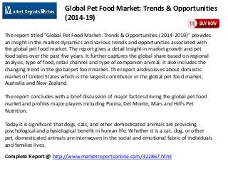Complete Report @ http://www.marketreportsonline.com/322867.html
Global Pet Food Market: Trends & Opportunities
(2014-19)
The report titled “Global Pet Food Market: Trends & Opportunities (2014-2019)“ provides
an insight in the market dynamics and various trends and opportunities associated with
the global pet food market. The report gives a detail insight in market growth and pet
food sales over the past five years. It further captures the global share based on regional
analysis, type of food, retail channel and type of companion animal. It also includes the
changing trend in the global pet food market. The report alsdiscusses about domestic
market of United States which is the largest contributor in the global pet food market,
Australia and New Zealand.
The report concludes with a brief discussion of major factors driving the global pet food
market and profiles major players including Purina, Del Monte, Mars and Hill’s Pet
Nutrition.
Today it is significant that dogs, cats, and other domesticated animals are providing
psychological and physiological benefit in human life. Whether it is a cat, dog, or other
pet, domesticated animals are interwoven in the social and emotional fabric of individuals
and families lives.
 