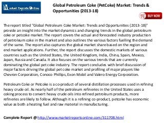 Global Petroleum Coke (PetCoke) Market: Trends &
Opportunities (2013-18)
The report titled "Global Petroleum Coke Market: Trends and Opportunities (2013-18)"
provide an insight into the market dynamics and changing trends in the global petroleum
coke or petcoke market. The report covers the actual and forecasted industry production
of petroleum coke in the market and also outlines the various factors fuelling the demand
of the same. The report also captures the global market share based on the region and
end market applications. Further, the report discusses the domestic markets of various
countries such as the United States, the United Kingdom, India, China, Spain, Mexico,
Japan, Russia and Canada. It also focuses on the various trends that are currently
dominating the global pet coke industry. The report concludes with brief discussion of
major factors driving the global pet coke market and profiling of major players like
Chevron Corporation, Conoco Phillips, Exon Mobil and Valero Energy Corporation.

Petroleum Coke or Petcoke is a co-product of several distillation processes used in refining
heavy crude oil. As nearly half of the petroleum refineries in the United States uses a
coking process to convert heavy crude oils into refined petroleum products, more
refineries are likely to follow. Although it is a refining co-product, petcoke has economic
value as both a heating fuel and raw material in manufacturing.
Complete Report @ http://www.marketreportsonline.com/311708.html

 