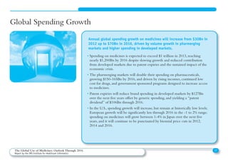 Global Spending Growth
• Spending on medicines is expected to exceed $1 trillion in 2013, reaching
nearly $1,200Bn by 2016 despite slowing growth and reduced contribution
from developed markets due to patent expiries and the sustained impact of the
economic crisis.
• The pharmerging markets will double their spending on pharmaceuticals,
growing $150-165Bn by 2016, and driven by rising incomes, continued low
cost for drugs, and government sponsored programs designed to increase access
to medicines.
• Patent expiries will reduce brand spending in developed markets by $127Bn
over the next five years offset by generic spending, and yielding a “patent
dividend” of $106Bn through 2016.
• In the U.S., spending growth will increase, but remain at historically low levels;
European growth will be significantly less through 2016 in the -1 to 2% range;
spending on medicines will grow between 1-4% in Japan over the next five
years, and it will continue to be punctuated by biennial price cuts in 2012,
2014 and 2016.
Annual global spending growth on medicines will increase from $30Bn in
2012 up to $70Bn in 2016, driven by volume growth in pharmerging
markets and higher spending in developed markets.
17The Global Use of Medicines: Outlook Through 2016
Report by the IMS Institute for Healthcare Informatics
 