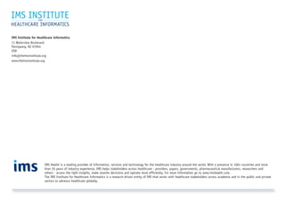 IMS Institute for Healthcare Informatics
11 Waterview Boulevard
Parsippany, NJ 07054
USA
info@theimsinstitute.org
www.theimsinstitute.org
IMS Health is a leading provider of information, services and technology for the healthcare industry around the world. With a presence in 100+ countries and more
than 55 years of industry experience, IMS helps stakeholders across healthcare - providers, payers, governments, pharmaceutical manufacturers, researchers and
others - access the right insights, make smarter decisions and operate more efficiently. For more information go to www.imshealth.com.
The IMS Institute for Healthcare Informatics is a research-driven entity of IMS that works with healthcare stakeholders across academia and in the public and private
sectors to advance healthcare globally.
 