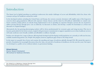The future level of global spending on medicines underscores the similar challenges of access and affordability which face those who
consume and pay for healthcare around the world.
In the developed markets, including the United States and Europe, the current economic downturn will amplify many of the long-term
concerns about aging populations afflicted with expensive chronic diseases and the desire by all healthcare stakeholders to control costs.
Across countries, similar policies are already being implemented to rein in spending on expensive therapies, increase the use of generics,
address pricing directly through price cuts or indirectly via discounts or rebates, and develop a market for biosimilars as a lower-cost
alternative to original biologics.
Alternatively, the fast growing pharmerging markets will be driven predominantly by economic gains and rising incomes.This rise in
incomes,particularly for the lowest earners,coupled with government commitments to support expanded access to basic healthcare services,
will make medicines more broadly available and affordable to millions of people.
Further,new therapies for a range of diseases affecting both developed and developing world populations are currently,or will soon become,
available transforming patient care. Despite this progress, however, significant gaps remain in the drug arsenal.
In this report we quantify these factors and examine the spending and usage of medicines globally through 2016.We intend this report to
provide a foundation for meaningful discussion about the value,cost and role of medicines in healthcare over the next five years.Our report
was developed as a public service without industry or government funding.
Michael Kleinrock
Director, Research Development
IMS Institute for Healthcare Informatics
Introduction
2The Global Use of Medicines: Outlook Through 2016
Report by the IMS Institute for Healthcare Informatics
 