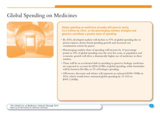 Global Spending on Medicines
• By 2016, developed markets will decline to 57% of global spending due to
patent expiries, slower brand spending growth and increased cost
containment actions by payers.
• Pharmerging markets share of spending will increase by 10 percentage
points to 30% of global spending over the next five years, as population and
economic growth will drive a dramatically higher use of medicines in these
markets.
• There will be an accelerated shift in spending to generics; biologic medicines
are expected to account for $200-210Bn of global spending, while biosimilars
will be between $4-6Bn, or 2% of biologics spending.
• Off-invoice discounts and rebates will represent an estimated $180-190Bn in
2016, which would lower estimated global spending by 15-16% to
$995-1,005Bn.
Global spending on medicines annually will grow to nearly
$1.2 trillion by 2016, as the pharmerging markets, biologics and
generics contribute a greater share of spending.
4The Global Use of Medicines: Outlook Through 2016
Report by the IMS Institute for Healthcare Informatics
 
