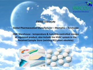 EECO2 Case Study

Global Pharmaceutical Manufacturer – Memphis – Tennessee

CME Warehouse - temperature & humidity controlled storage
 of regulated product, also include the HVAC system in the
    Retained Sample Store (existing R22 plant obsolete)
 