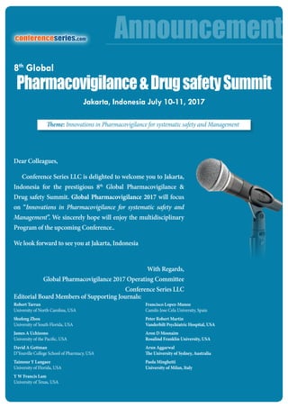 Dear Colleagues,
Conference Series LLC is delighted to welcome you to Jakarta,
Indonesia for the prestigious 8th
Global Pharmacovigilance &
Drug safety Summit. Global Pharmacovigilance 2017 will focus
on “Innovations in Pharmacovigilance for systematic safety and
Management”. We sincerely hope will enjoy the multidisciplinary
Program of the upcoming Conference..
We look forward to see you at Jakarta, Indonesia
With Regards,
Global Pharmacovigilance 2017 Operating Committee
Conference Series LLC
Editorial Board Members of Supporting Journals:
Robert Tarran
University of North Carolina, USA
Shufeng Zhou
University of South Florida, USA
James A Uchizono
University of the Pacific, USA
David A Gettman
D’Youville College School of Pharmacy, USA
Taimour Y Langaee
University of Florida, USA
Y W Francis Lam
University of Texas, USA
Francisco Lopez-Munoz
Camilo Jose Cela University, Spain
Peter Robert Martin
Vanderbilt Psychiatric Hospital, USA
Aron D Mosnaim
Rosalind Franklin University, USA
Arun Aggarwal
The University of Sydney, Australia
Paola Minghetti
University of Milan, Italy
Announcementconferenceseries.com
Pharmacovigilance&DrugsafetySummit
Jakarta, Indonesia July 10-11, 2017
8th
Global
Theme: Innovations in Pharmacovigilance for systematic safety and Management
 