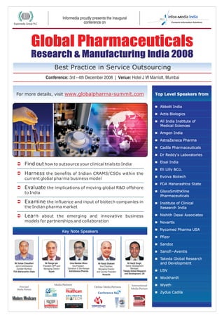 Informedia proudly presents the inaugural
conference on
For more details, visit www.globalpharma-summit.com
Best Practice in Service Outsourcing
Conference: 3rd - 4th December 2008 | Venue: Hotel J W Marriott, Mumbai
Global Pharmaceuticals
Research & Manufacturing India 2008
Global Pharmaceuticals
Research & Manufacturing India 2008
n
nActis Biologics
nAll India Institute of
Medical Sciences
nAmgen India
nAstraZeneca Pharma
nCadila Pharmaceuticals
nDr Reddy's Laboratories
nEisai India
nEli Lilly &Co.
nEvolva Biotech
nFDA Maharashtra State
nGlaxoSmithKline
Pharmaceuticals
nInstitute of Clinical
Research India
nNishith Desai Associates
nNovartis
nNycomed Pharma USA
nPfizer
nSandoz
nSanofi–Aventis
nTakeda Global Research
and Development
nUSV
nWockhardt
nWyeth
nZydus Cadila
Abbott India
Top Level Speakers from
Ü
Ü
Ü
Ü
Ü
Find out how to outsource your clinical trials to India
Harness the benefits of Indian CRAMS/CSOs within the
current global pharma business model
Evaluate the implications of moving global R&D offshore
to India
Examine the influence and input of biotech companies in
the Indian pharma market
Learn about the emerging and innovative business
models for partnerships and collaboration
Key Note Speakers
Mr Ranga Iyer
President OPPI and
Managing Director
Wyeth
Mr Suhas Chaudhari
Joint Commissioner
(Greater Mumbai)
FDA Maharashtra State
Uma Nandan Misra
Vice President -
Operations & Site Manager
AstraZeneca Pharma
Mr Ranjit Shahani
Vice Chairman,
Managing Director
and Country President
Novartis
Mr Harjit Singh,
Senior Development
Manager,
Takeda Global Research
and Development, UK
Principal
Media Partner
Media Partners
Online Media Partners
International
Media Partner
 