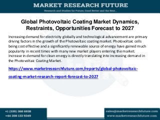 Global Photovoltaic Coating Market Dynamics,
Restraints, Opportunities Forecast to 2027
Increasing demand for electricity globally and technological advancement are primary
driving factors in the growth of the Photovoltaic coating market. Photovoltaic cells
being cost effective and a significantly renewable source of energy have gained much
popularity in recent times with many new market players entering the market.
Increase in demand for clean energy is directly translating into increasing demand in
the Photovoltaic Coating Market.
https://www.marketresearchfuture.com/reports/global-photovoltaic-
coating-market-research-report-forecast-to-2027
 