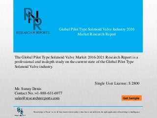 Global Pilot Type Solenoid Valve Industry 2016
Market Research Report
Mr. Sunny Denis
Contact No.:+1-888-631-6977
sales@researchnreports.com
The Global Pilot Type Solenoid Valve Market 2016-2021 Research Report is a
professional and in-depth study on the current state of the Global Pilot Type
Solenoid Valve industry.
Single User License: $ 2800
“Knowledge is Power” as we all have known but in today‟s time that is not sufficient, the right application of knowledge is Intelligence.
 