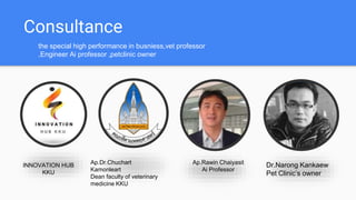 Consultance
the special high performance in busniess,vet professor
,Engineer Ai professor ,petclinic owner
INNOVATION HUB
KKU
Ap.Dr.Chuchart
Kamonleart
Dean faculty of veterinary
medicine KKU
Dr.Narong Kankaew
Pet Clinics owner
Ap.Rawin Chaiyasit
Ai Professor
 